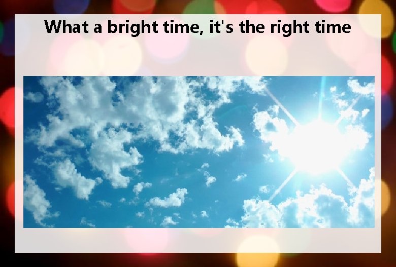 What a bright time, it's the right time 