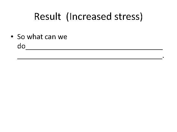 Result (Increased stress) • So what can we do___________________. 