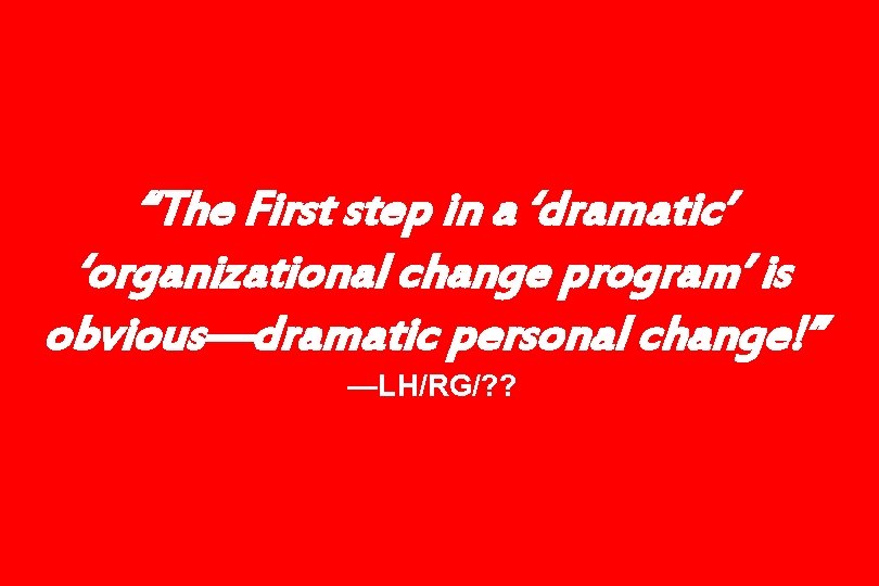 “The First step in a ‘dramatic’ ‘organizational change program’ is obvious—dramatic personal change!” —LH/RG/?
