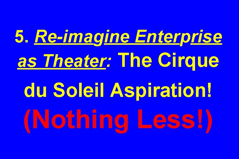 5. Re-imagine Enterprise as Theater: The Cirque du Soleil Aspiration! (Nothing Less!) 