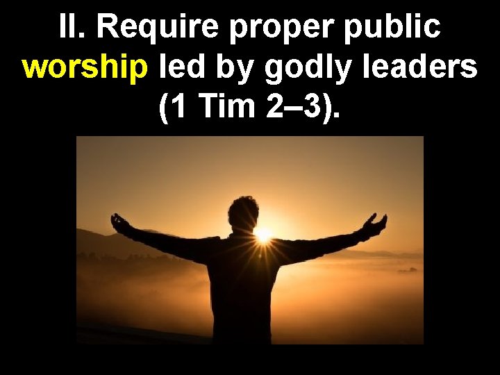 II. Require proper public worship led by godly leaders (1 Tim 2– 3). 