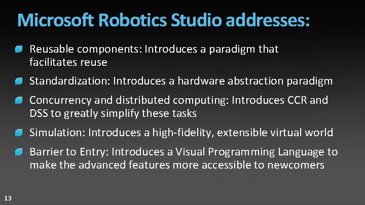 Microsoft Robotics Studio addresses: Reusable components: Introduces a paradigm that facilitates reuse Standardization: Introduces Microsoft Robotics Studio addresses: Reusable components: Introduces a paradigm that facilitates reuse Standardization: Introduces