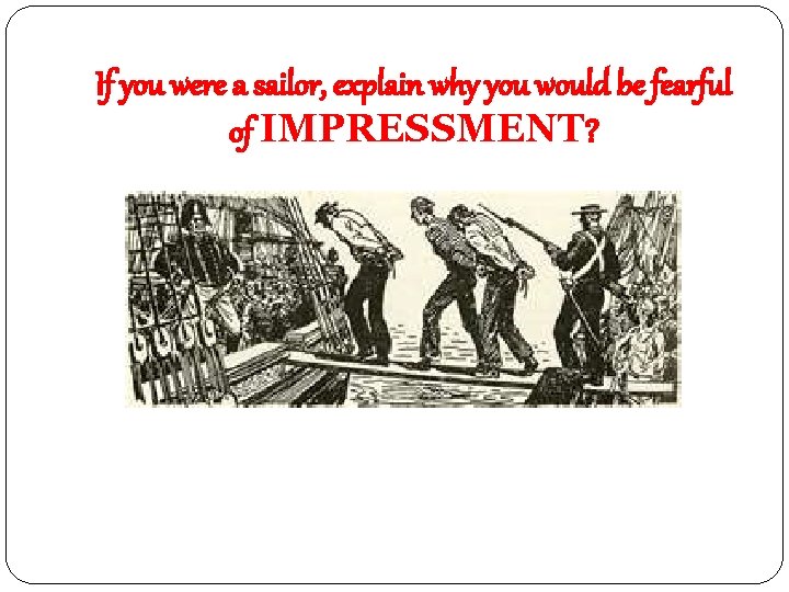 If you were a sailor, explain why you would be fearful of IMPRESSMENT? 