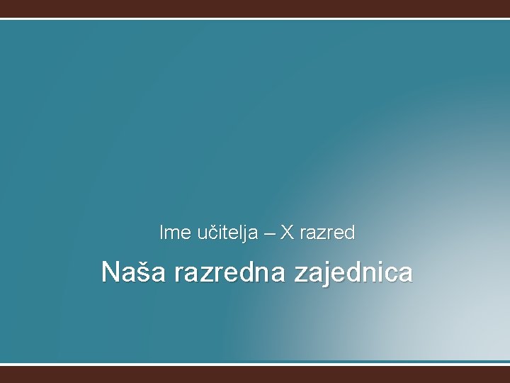 Ime učitelja – X razred Naša razredna zajednica 