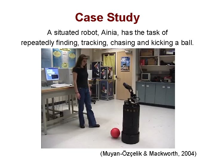 Case Study A situated robot, Ainia, has the task of repeatedly finding, tracking, chasing