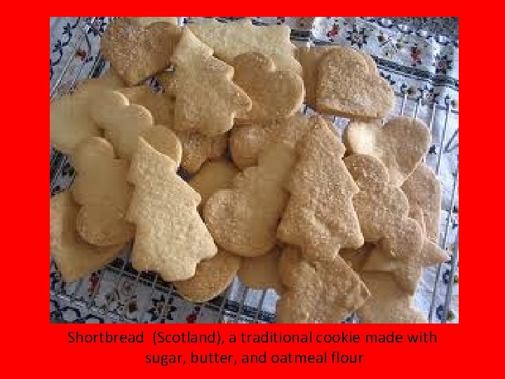 Shortbread (Scotland), a traditional cookie made with sugar, butter, and oatmeal flour 