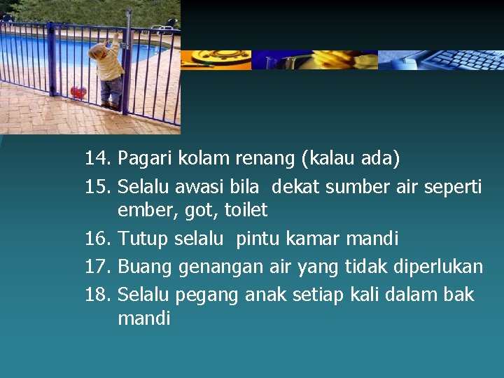 14. Pagari kolam renang (kalau ada) 15. Selalu awasi bila dekat sumber air seperti