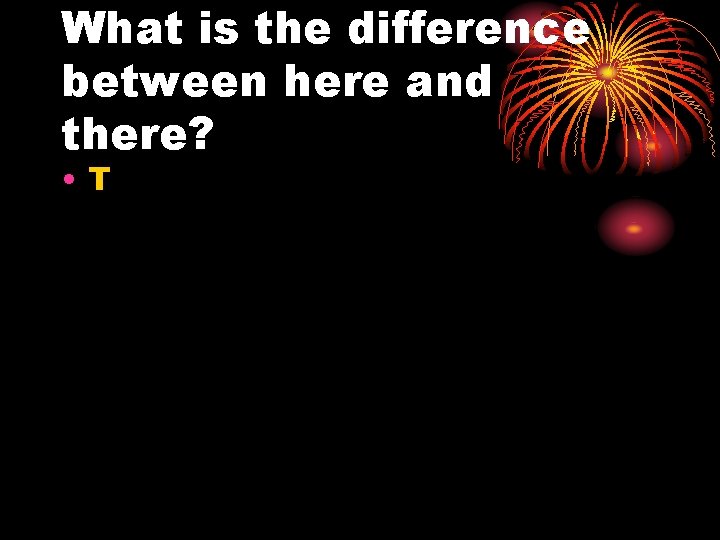 What is the difference between here and there? • T 