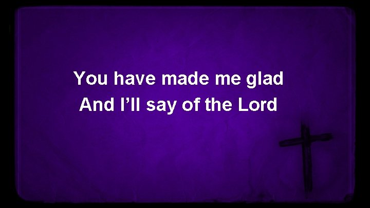 You have made me glad And I’ll say of the Lord 
