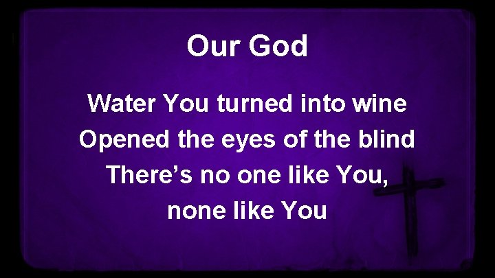 Our God Water You turned into wine Opened the eyes of the blind There’s