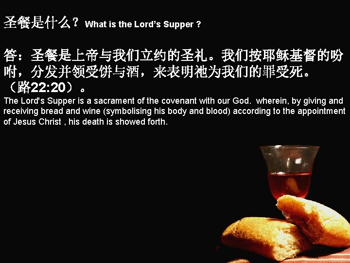 圣餐是什么？What is the Lord’s Supper ? 答：圣餐是上帝与我们立约的圣礼。我们按耶稣基督的吩 咐，分发并领受饼与酒，来表明祂为我们的罪受死。 （路 22: 20）。 The Lord's Supper