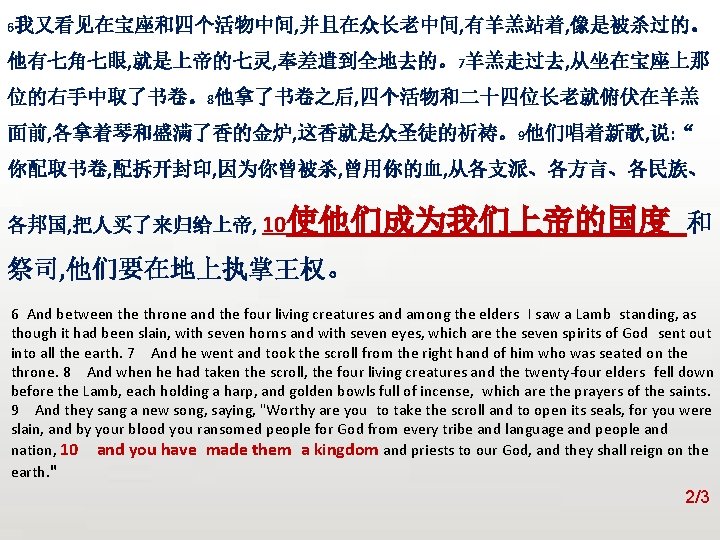 众立 6我又看见在宝座和四个活物中间, 并且在众长老中间, 有羊羔站着, 像是被杀过的。 他有七角七眼, 就是上帝的七灵, 奉差遣到全地去的。7羊羔走过去, 从坐在宝座上那 位的右手中取了书卷。8他拿了书卷之后, 四个活物和二十四位长老就俯伏在羊羔 面前, 各拿着琴和盛满了香的金炉, 这香就是众圣徒的祈祷。9他们唱着新歌,