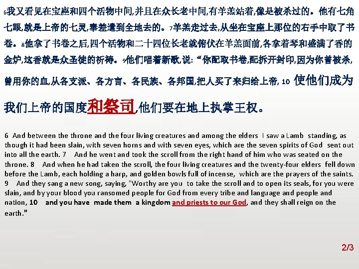 众立 6我又看见在宝座和四个活物中间, 并且在众长老中间, 有羊羔站着, 像是被杀过的。他有七角 七眼, 就是上帝的七灵, 奉差遣到全地去的。7羊羔走过去, 从坐在宝座上那位的右手中取了书 卷。8他拿了书卷之后, 四个活物和二十四位长老就俯伏在羊羔面前, 各拿着琴和盛满了香的 金炉, 这香就是众圣徒的祈祷。9他们唱着新歌,