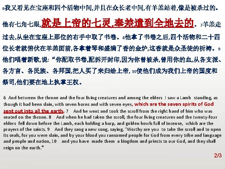 众立 6我又看见在宝座和四个活物中间, 并且在众长老中间, 有羊羔站着, 像是被杀过的。 他有七角七眼, 就是上帝的七灵, 奉差遣到全地去的。7羊羔走 过去, 从坐在宝座上那位的右手中取了书卷。8他拿了书卷之后, 四个活物和二十四 位长老就俯伏在羊羔面前, 各拿着琴和盛满了香的金炉, 这香就是众圣徒的祈祷。9