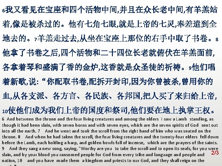 众立 6我又看见在宝座和四个活物中间, 并且在众长老中间, 有羊羔站 着, 像是被杀过的。他有七角七眼, 就是上帝的七灵, 奉差遣到全 地去的。7羊羔走过去, 从坐在宝座上那位的右手中取了书卷。8 他拿了书卷之后, 四个活物和二十四位长老就俯伏在羊羔面前, 各拿着琴和盛满了香的金炉, 这香就是众圣徒的祈祷。9他们唱