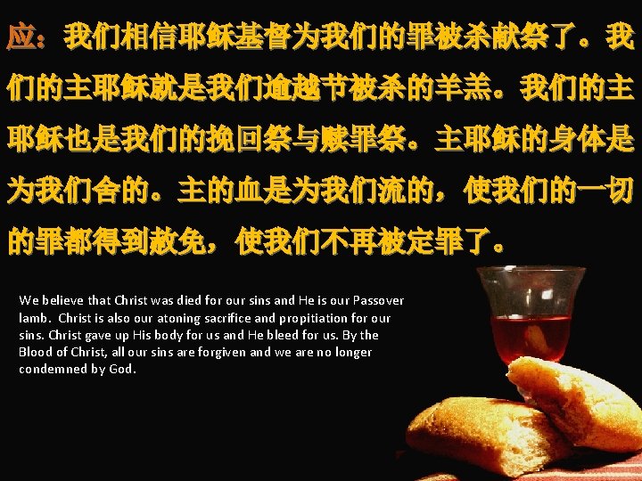 应：我们相信耶稣基督为我们的罪被杀献祭了。我 们的主耶稣就是我们逾越节被杀的羊羔。我们的主 耶稣也是我们的挽回祭与赎罪祭。主耶稣的身体是 为我们舍的。主的血是为我们流的，使我们的一切 的罪都得到赦免，使我们不再被定罪了。 We believe that Christ was died for our sins