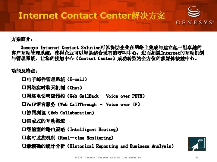 Internet Contact Center解决方案 方案简介： Genesys Internet Contact Solution可以协助企业在网络上集成与建立起一组卓越的 客户互动管理系统，使得企业可以轻易结合现有的呼叫中心，进而拓展Internet的互动机制 与管理系统，让您的接触中心（Contact Center）成功转型为全方位的多媒体接触中心。 功能及特点： q电子邮件管理系统（E-mail） q网络实时聊天机制（Chat）