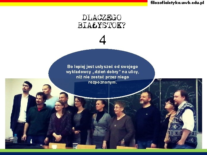 filozofiaietyka. uwb. edu. pl DLACZEGO BIAŁYSTOK? 4 Bo lepiej jest usłyszeć od swojego wykładowcy filozofiaietyka. uwb. edu. pl DLACZEGO BIAŁYSTOK? 4 Bo lepiej jest usłyszeć od swojego wykładowcy