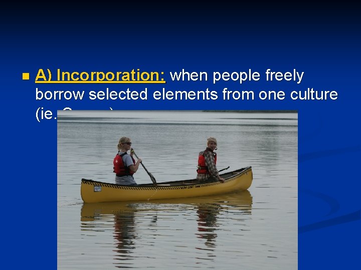 n A) Incorporation: when people freely borrow selected elements from one culture (ie. Canoe)