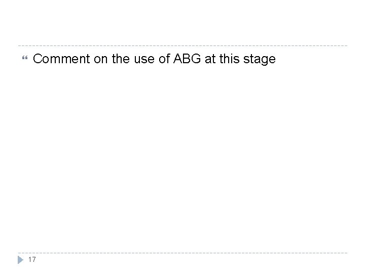  Comment on the use of ABG at this stage 17 