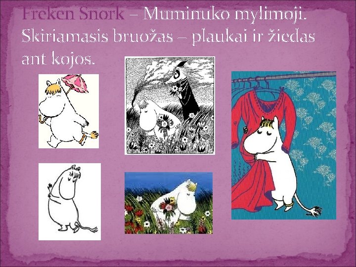 Freken Snork − Muminuko mylimoji. Skiriamasis bruožas − plaukai ir žiedas ant kojos. 