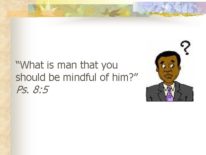 “What is man that you should be mindful of him? ” Ps. 8: 5