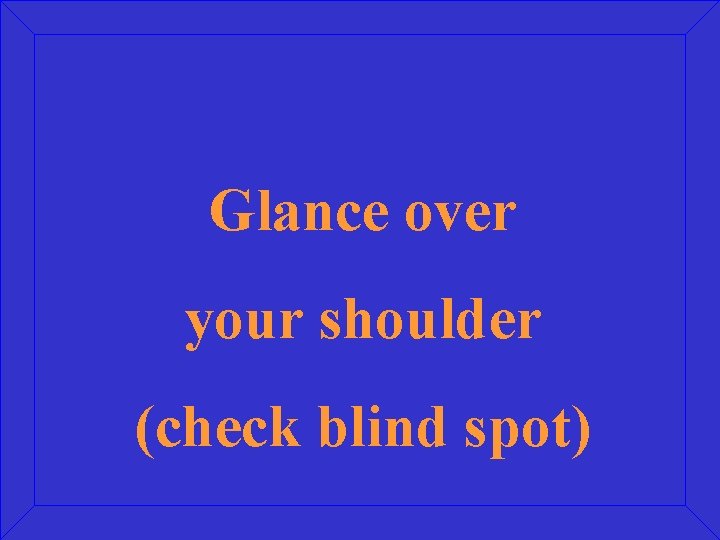 Glance over your shoulder (check blind spot) 