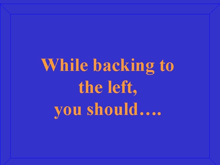 While backing to the left, you should…. 