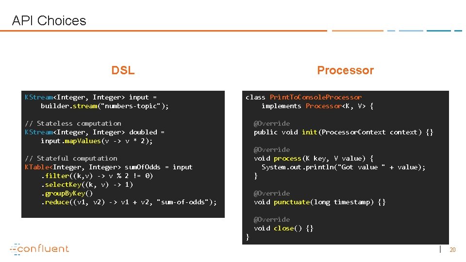 API Choices DSL KStream<Integer, Integer> input = builder. stream("numbers-topic"); Processor class Print. To. Console.