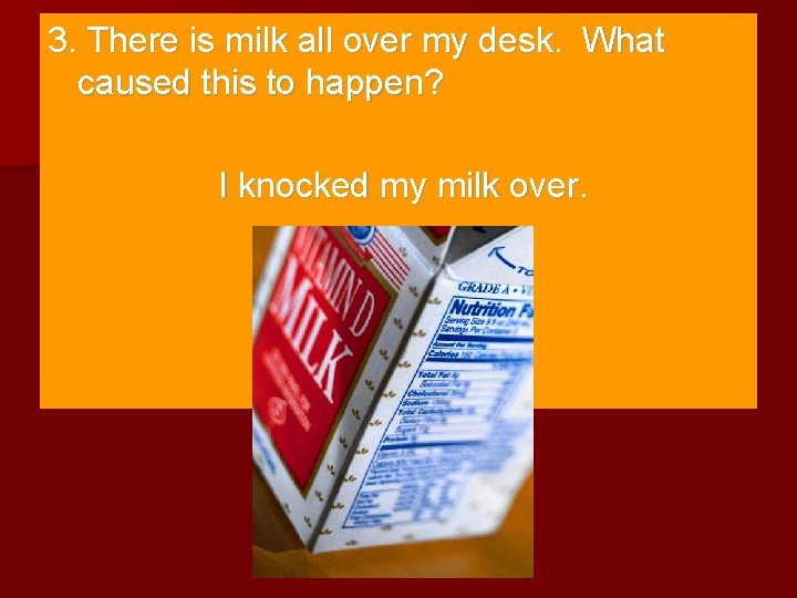 3. There is milk all over my desk. What caused this to happen? I