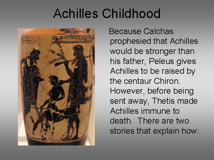 Achilles Childhood Because Calchas prophesied that Achilles would be stronger than his father, Peleus