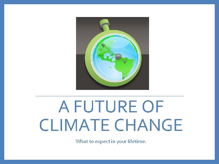 A FUTURE OF CLIMATE CHANGE What to expect in your lifetime. 