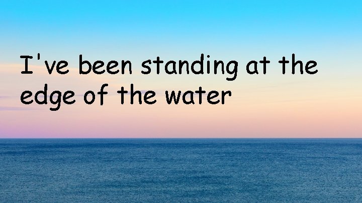 I've been standing at the edge of the water 