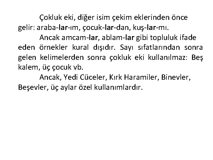 Çokluk eki, diğer isim çekim eklerinden önce gelir: araba-lar-ım, çocuk-lar-dan, kuş-lar-mı. Ancak amcam-lar, ablam-lar