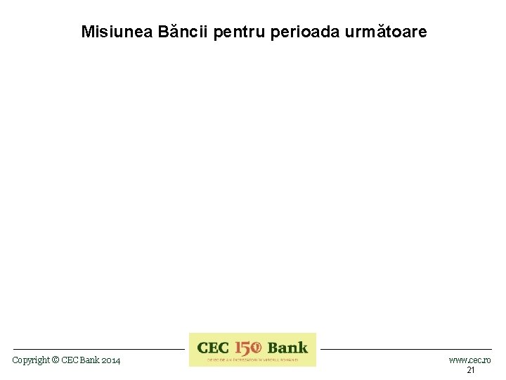 Misiunea Băncii pentru perioada următoare Copyright © CEC Bank 2014 www. cec. ro 21
