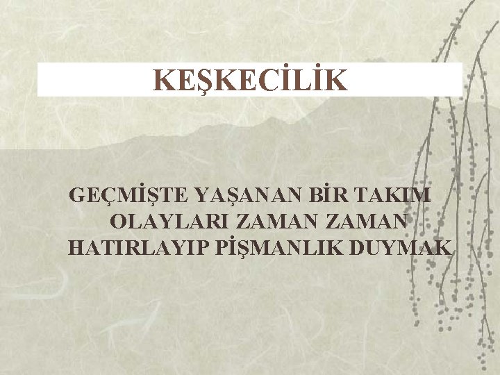 KEŞKECİLİK GEÇMİŞTE YAŞANAN BİR TAKIM OLAYLARI ZAMAN HATIRLAYIP PİŞMANLIK DUYMAK 