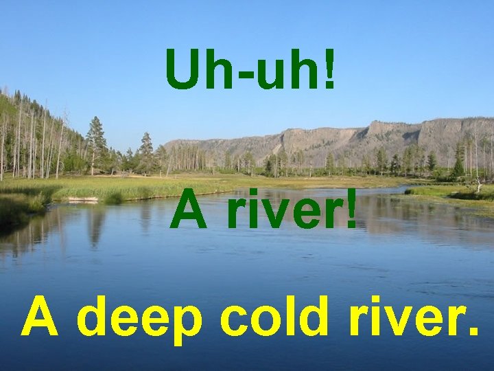 Uh-uh! A river! A deep cold river. 
