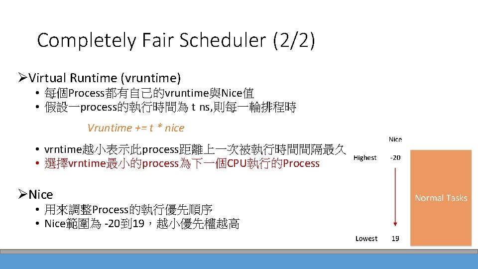 Completely Fair Scheduler (2/2) ØVirtual Runtime (vruntime) • 每個Process都有自己的vruntime與Nice值 • 假設一process的執行時間為 t ns, 則每一輪排程時