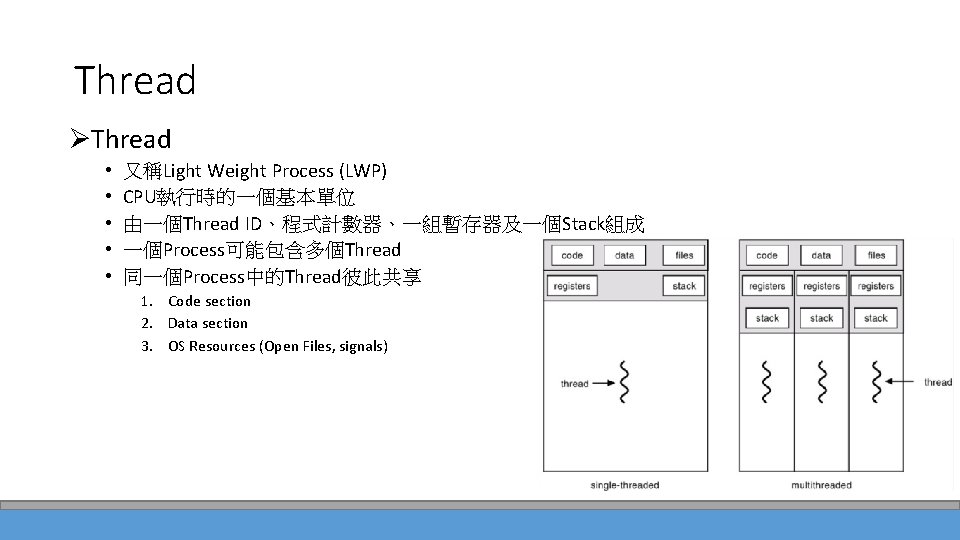 Thread ØThread • • • 又稱Light Weight Process (LWP) CPU執行時的一個基本單位 由一個Thread ID、程式計數器、一組暫存器及一個Stack組成 一個Process可能包含多個Thread 同一個Process中的Thread彼此共享