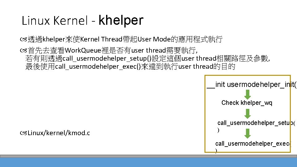 Linux Kernel - khelper 透過khelper來使Kernel Thread帶起User Mode的應用程式執行 首先去查看Work. Queue裡是否有user thread需要執行, 若有則透過call_usermodehelper_setup()設定這個user thread相關路徑及參數, 最後使用call_usermodehelper_exec()來達到執行user thread的目的