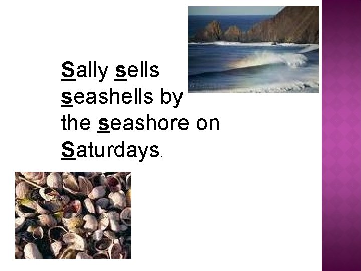 Sally sells seashells by the seashore on Saturdays. 