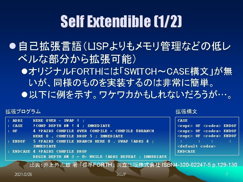Self Extendible (1/2) l 自己拡張言語（LISPよりもメモリ管理などの低レ ベルな部分から拡張可能） l オリジナルFORTHには「SWITCH～CASE構文」が無 いが、同様のものを実装するのは非常に簡単。 l 以下に例を示す。ワケワカかもしれないだろうが…。 拡張プログラム : ADRS