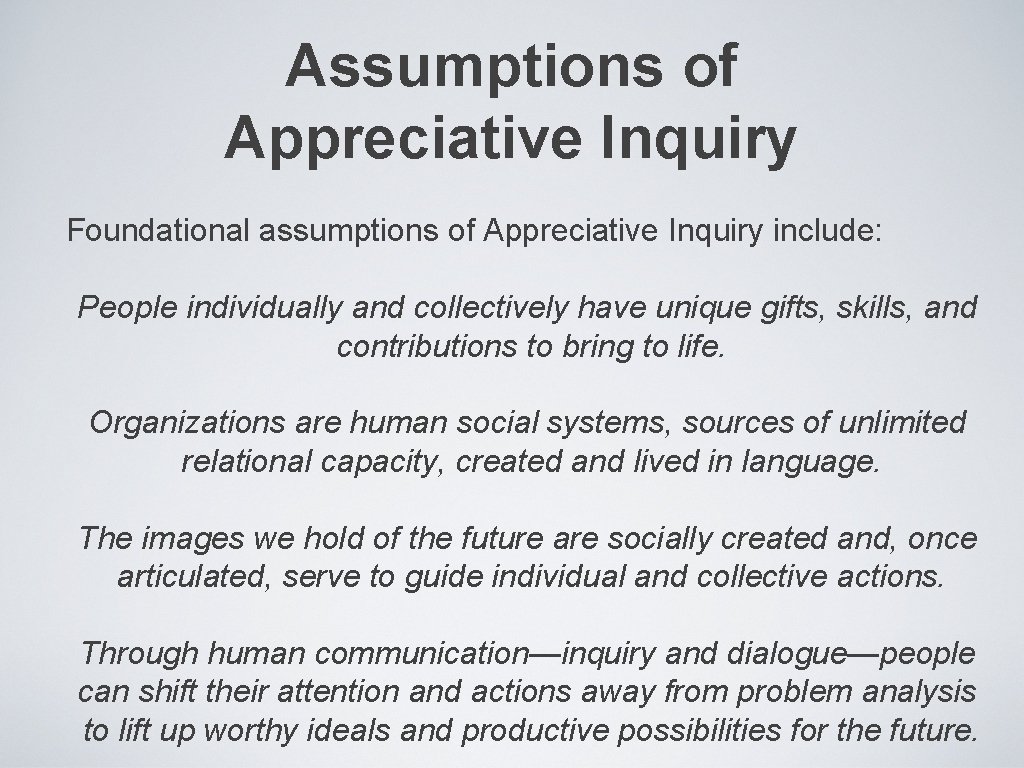 Assumptions of Appreciative Inquiry Foundational assumptions of Appreciative Inquiry include: People individually and collectively