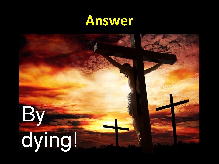 Answer By dying! 