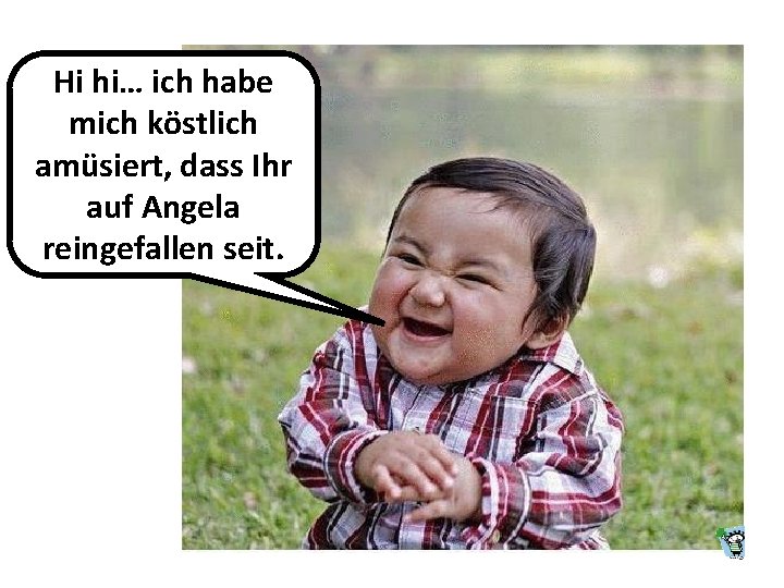 Hi hi… ich habe mich köstlich amüsiert, dass Ihr auf Angela reingefallen seit. Hi hi… ich habe mich köstlich amüsiert, dass Ihr auf Angela reingefallen seit.