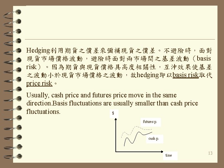 Hedging利用期貨之價差來彌補現貨之價差。不避險時，面對 現貨市場價格波動，避險時面對兩市場間之基差波動（ basis risk）。因為期貨與現貨價格具高度相關性，互沖效果使基差 之波動小於現貨市場價格之波動，故hedging即以basis risk取代 price risk。 Usually, cash price and futures price