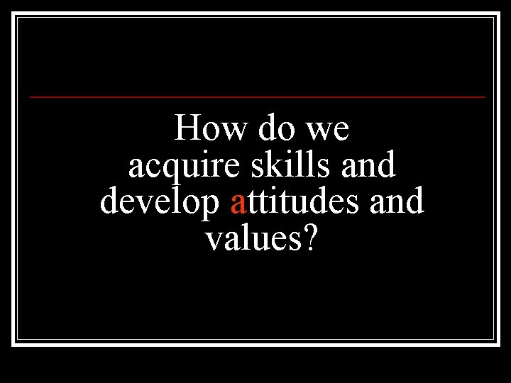 How do we acquire skills and develop attitudes and values? 