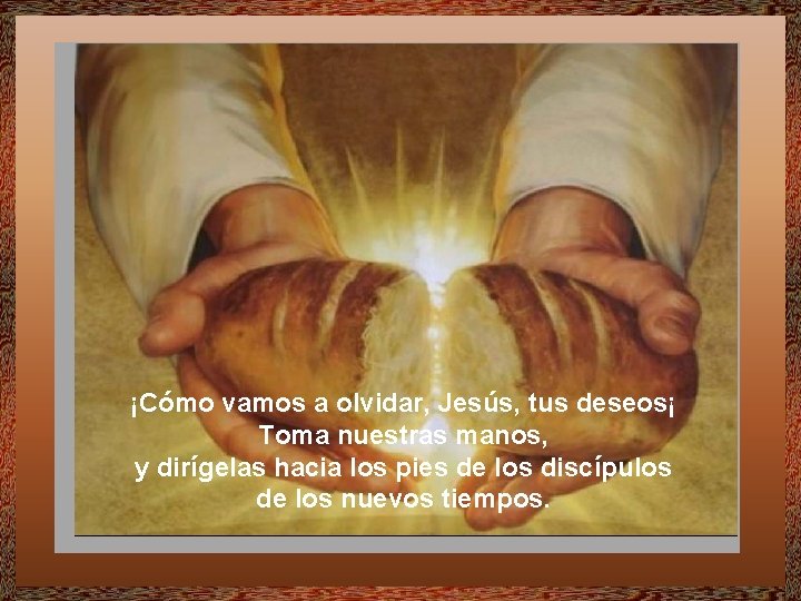 ¡Cómo vamos a olvidar, Jesús, tus deseos¡ Toma nuestras manos, y dirígelas hacia los