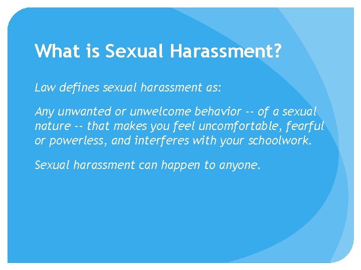 What is Sexual Harassment? Law defines sexual harassment as: Any unwanted or unwelcome behavior