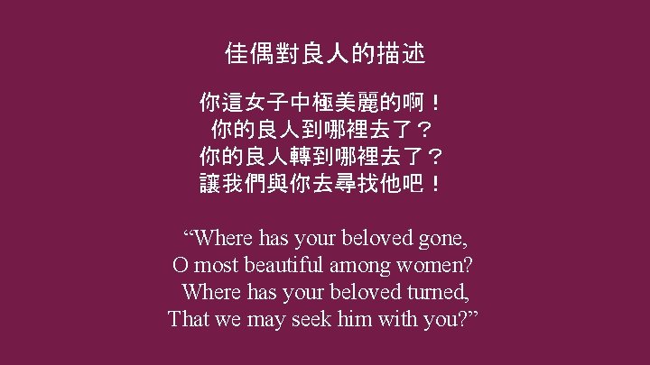 佳偶對良人的描述 你這女子中極美麗的啊! 你的良人到哪裡去了? 你的良人轉到哪裡去了? 讓我們與你去尋找他吧! “Where has your beloved gone, O most beautiful among 佳偶對良人的描述 你這女子中極美麗的啊! 你的良人到哪裡去了? 你的良人轉到哪裡去了? 讓我們與你去尋找他吧! “Where has your beloved gone, O most beautiful among